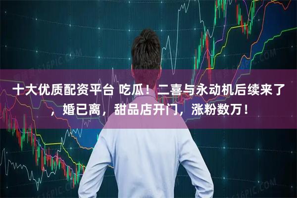 十大优质配资平台 吃瓜！二喜与永动机后续来了，婚已离，甜品店开门，涨粉数万！