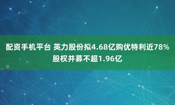 配资手机平台 英力股份拟4.68亿购优特利近78%股权并募不超1.96亿