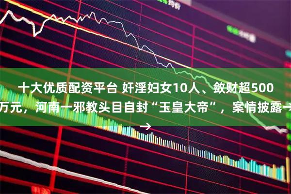 十大优质配资平台 奸淫妇女10人、敛财超500万元，河南一邪教头目自封“玉皇大帝”，案情披露→