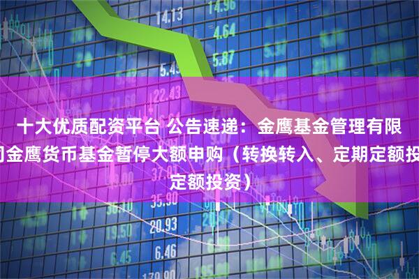 十大优质配资平台 公告速递：金鹰基金管理有限公司金鹰货币基金暂停大额申购（转换转入、定期定额投资）