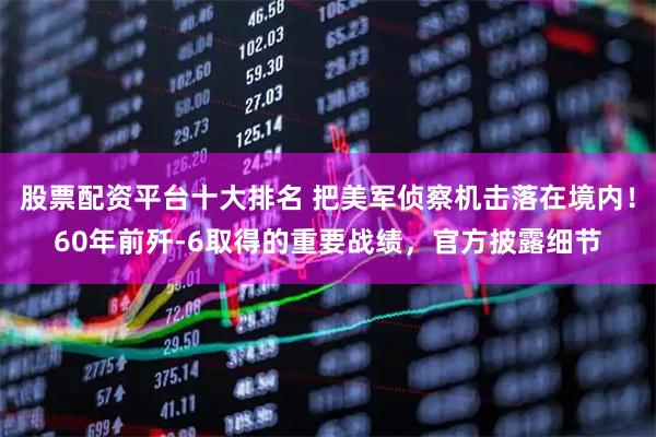 股票配资平台十大排名 把美军侦察机击落在境内！60年前歼-6取得的重要战绩，官方披露细节