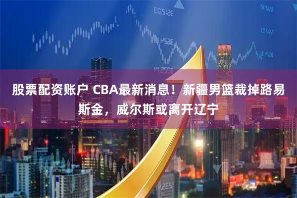 股票配资账户 CBA最新消息！新疆男篮裁掉路易斯金，威尔斯或离开辽宁