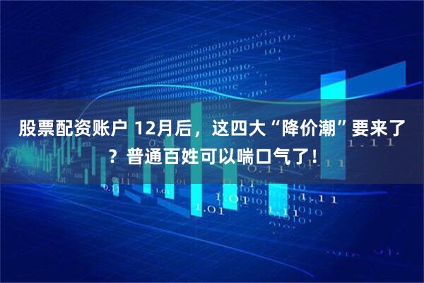 股票配资账户 12月后，这四大“降价潮”要来了？普通百姓可以喘口气了！
