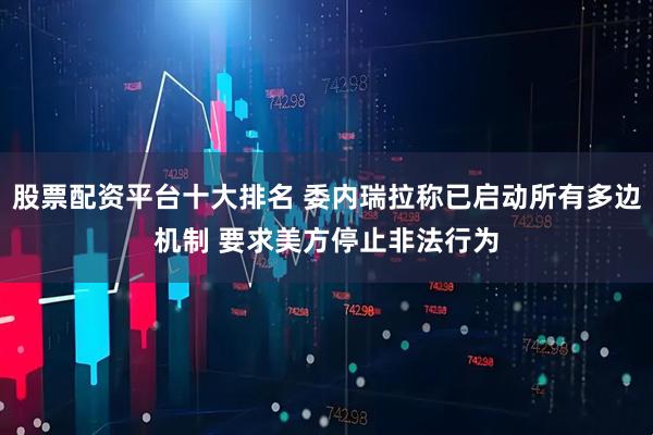 股票配资平台十大排名 委内瑞拉称已启动所有多边机制 要求美方停止非法行为