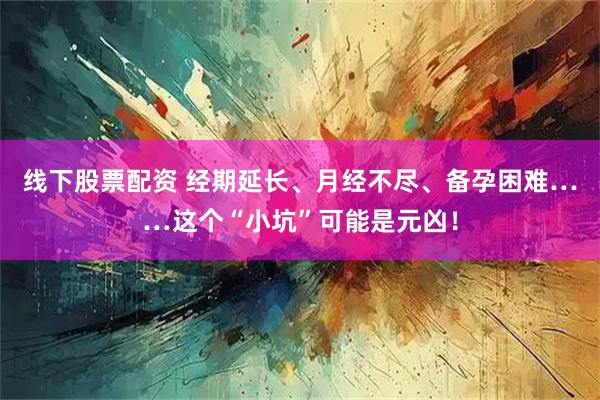 线下股票配资 经期延长、月经不尽、备孕困难……这个“小坑”可能是元凶！