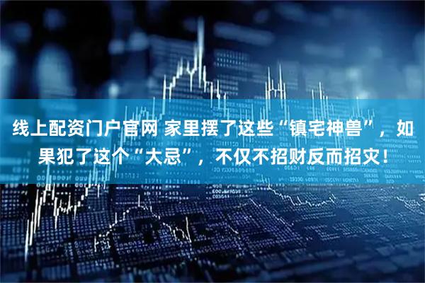 线上配资门户官网 家里摆了这些“镇宅神兽”，如果犯了这个“大忌”，不仅不招财反而招灾！