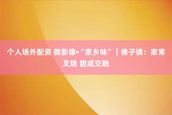 个人场外配资 微影像•“家乡味”｜佛子镇：家常叉烧 甜咸交融