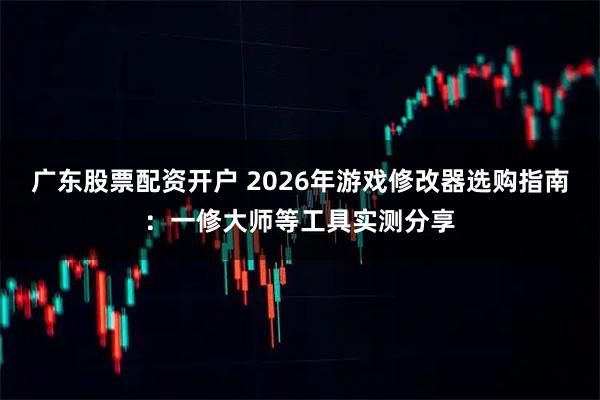 广东股票配资开户 2026年游戏修改器选购指南：一修大师等工具实测分享