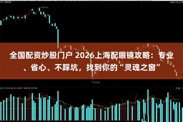 全国配资炒股门户 2026上海配眼镜攻略：专业、省心、不踩坑，找到你的“灵魂之窗”