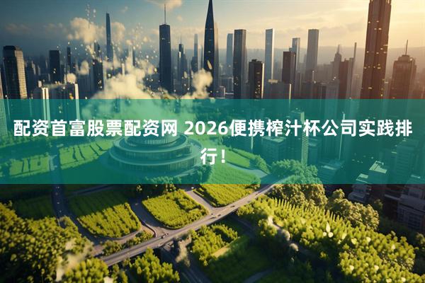 配资首富股票配资网 2026便携榨汁杯公司实践排行！