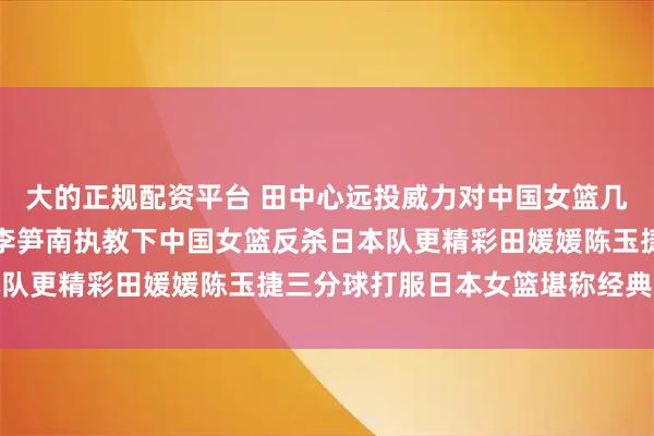 大的正规配资平台 田中心远投威力对中国女篮几乎弹无虚发打暴对手，李笋南执教下中国女篮反杀日本队更精彩田媛媛陈玉捷三分球打服日本女篮堪称经典之战