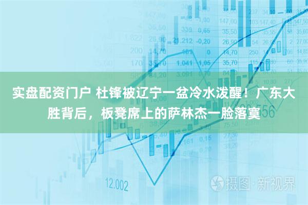 实盘配资门户 杜锋被辽宁一盆冷水泼醒！广东大胜背后，板凳席上的萨林杰一脸落寞